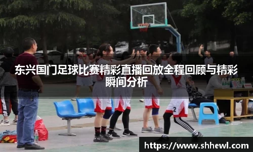 东兴国门足球比赛精彩直播回放全程回顾与精彩瞬间分析
